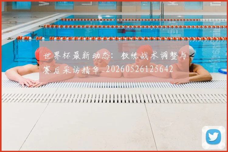 世界杯最新动态:教练战术调整与赛后采访精华_20260526125642
