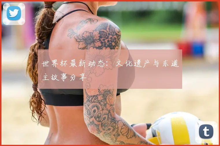 世界杯最新动态:文化遗产与东道主故事分享
