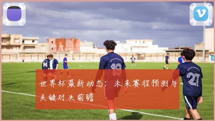 世界杯最新动态：未来赛程预测与关键对决前瞻